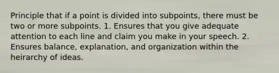 Principle that if a point is divided into subpoints, there must be two or more subpoints. 1. Ensures that you give adequate attention to each line and claim you make in your speech. 2. Ensures balance, explanation, and organization within the heirarchy of ideas.