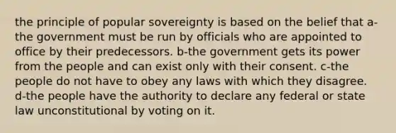 the principle of popular sovereignty is based on the belief that a-the government must be run by officials who are appointed to office by their predecessors. b-the government gets its power from the people and can exist only with their consent. c-the people do not have to obey any laws with which they disagree. d-the people have the authority to declare any federal or state law unconstitutional by voting on it.