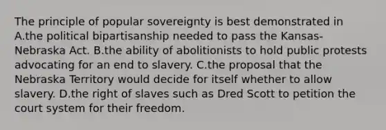 The principle of popular sovereignty is best demonstrated in A.the political bipartisanship needed to pass the Kansas-Nebraska Act. B.the ability of abolitionists to hold public protests advocating for an end to slavery. C.the proposal that the Nebraska Territory would decide for itself whether to allow slavery. D.the right of slaves such as Dred Scott to petition the court system for their freedom.