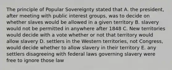 The principle of Popular Sovereignty stated that A. the president, after meeting with public interest groups, was to decide on whether slaves would be allowed in a given territory B. slavery would not be permitted in anywhere after 1848 C. New territories would decide with a vote whether or not that territory would allow slavery D. settlers in the Western territories, not Congress, would decide whether to allow slavery in their territory E. any settlers disagreeing with federal laws governing slavery were free to ignore those law