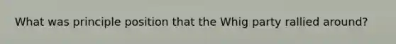 What was principle position that the Whig party rallied around?