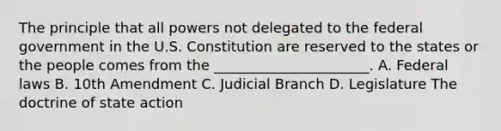 The principle that all powers not delegated to the federal government in the U.S. Constitution are reserved to the states or the people comes from the ______________________. A. Federal laws B. 10th Amendment C. Judicial Branch D. Legislature The doctrine of state action