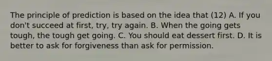 The principle of prediction is based on the idea that (12) A. If you don't succeed at first, try, try again. B. When the going gets tough, the tough get going. C. You should eat dessert first. D. It is better to ask for forgiveness than ask for permission.