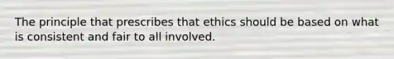 The principle that prescribes that ethics should be based on what is consistent and fair to all involved.