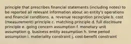 principle that prescribes financial statements (including notes) to be reported all relevant information about an entity's operations and financial conditions. a. revenue recognition principle b. cost (measurement) principle c. matching principle d. full disclosure principle e. going concern assumption f. monetary unit assumption g. business entity assumption h. time period assumption i. materiality constraint j. cost-benefit constraint