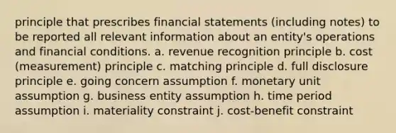 principle that prescribes financial statements (including notes) to be reported all relevant information about an entity's operations and financial conditions. a. revenue recognition principle b. cost (measurement) principle c. matching principle d. full disclosure principle e. going concern assumption f. monetary unit assumption g. business entity assumption h. time period assumption i. materiality constraint j. cost-benefit constraint