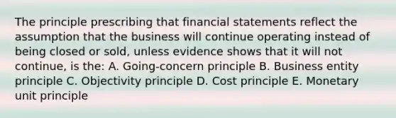 The principle prescribing that financial statements reflect the assumption that the business will continue operating instead of being closed or sold, unless evidence shows that it will not continue, is the: A. Going-concern principle B. Business entity principle C. Objectivity principle D. Cost principle E. Monetary unit principle