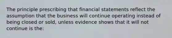 The principle prescribing that financial statements reflect the assumption that the business will continue operating instead of being closed or sold, unless evidence shows that it will not continue is the: