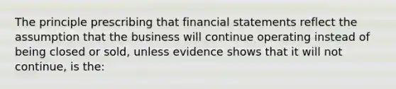 The principle prescribing that financial statements reflect the assumption that the business will continue operating instead of being closed or sold, unless evidence shows that it will not continue, is the: