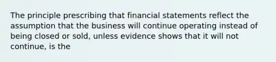 The principle prescribing that financial statements reflect the assumption that the business will continue operating instead of being closed or sold, unless evidence shows that it will not continue, is the