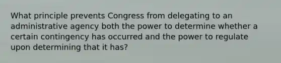 What principle prevents Congress from delegating to an administrative agency both the power to determine whether a certain contingency has occurred and the power to regulate upon determining that it has?