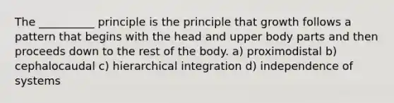 The __________ principle is the principle that growth follows a pattern that begins with the head and upper body parts and then proceeds down to the rest of the body. a) proximodistal b) cephalocaudal c) hierarchical integration d) independence of systems