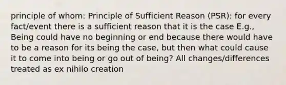 principle of whom: Principle of Sufficient Reason (PSR): for every fact/event there is a sufficient reason that it is the case E.g., Being could have no beginning or end because there would have to be a reason for its being the case, but then what could cause it to come into being or go out of being? All changes/differences treated as ex nihilo creation