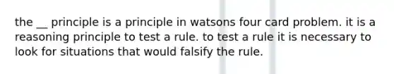 the __ principle is a principle in watsons four card problem. it is a reasoning principle to test a rule. to test a rule it is necessary to look for situations that would falsify the rule.