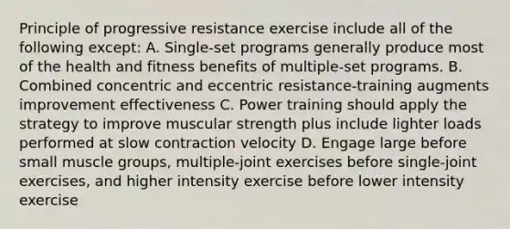 Principle of progressive resistance exercise include all of the following except: A. Single-set programs generally produce most of the health and fitness benefits of multiple-set programs. B. Combined concentric and eccentric resistance-training augments improvement effectiveness C. Power training should apply the strategy to improve muscular strength plus include lighter loads performed at slow contraction velocity D. Engage large before small muscle groups, multiple-joint exercises before single-joint exercises, and higher intensity exercise before lower intensity exercise