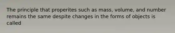 The principle that properites such as mass, volume, and number remains the same despite changes in the forms of objects is called