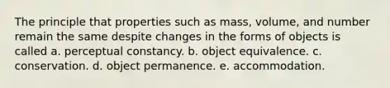 The principle that properties such as mass, volume, and number remain the same despite changes in the forms of objects is called a. <a href='https://www.questionai.com/knowledge/kR69c1pZED-perceptual-constancy' class='anchor-knowledge'>perceptual constancy</a>. b. object equivalence. c. conservation. d. object permanence. e. accommodation.