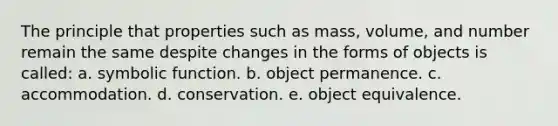 The principle that properties such as mass, volume, and number remain the same despite changes in the forms of objects is called: a. symbolic function. b. object permanence. c. accommodation. d. conservation. e. object equivalence.