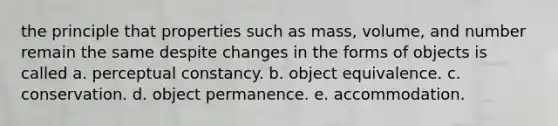 the principle that properties such as mass, volume, and number remain the same despite changes in the forms of objects is called a. perceptual constancy. b. object equivalence. c. conservation. d. object permanence. e. accommodation.