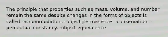 The principle that properties such as mass, volume, and number remain the same despite changes in the forms of objects is called -accommodation. -object permanence. -conservation. -perceptual constancy. -object equivalence.