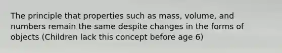 The principle that properties such as mass, volume, and numbers remain the same despite changes in the forms of objects (Children lack this concept before age 6)