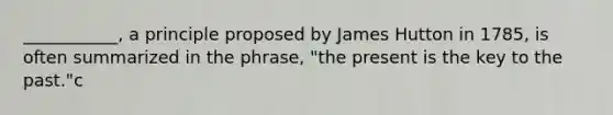 ___________, a principle proposed by James Hutton in 1785, is often summarized in the phrase, "the present is the key to the past."c