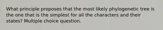 What principle proposes that the most likely phylogenetic tree is the one that is the simplest for all the characters and their states? Multiple choice question.