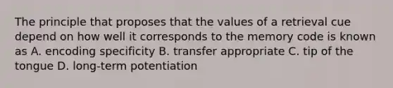 The principle that proposes that the values of a retrieval cue depend on how well it corresponds to the memory code is known as A. encoding specificity B. transfer appropriate C. tip of the tongue D. long-term potentiation