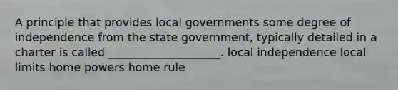 A principle that provides local governments some degree of independence from the state government, typically detailed in a charter is called ____________________. local independence local limits home powers home rule