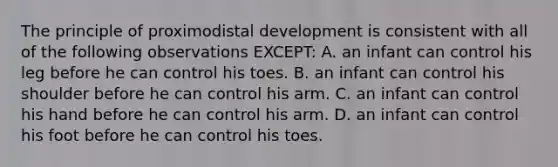 The principle of proximodistal development is consistent with all of the following observations EXCEPT: A. an infant can control his leg before he can control his toes. B. an infant can control his shoulder before he can control his arm. C. an infant can control his hand before he can control his arm. D. an infant can control his foot before he can control his toes.