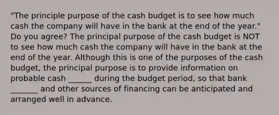 "The principle purpose of the cash budget is to see how much cash the company will have in the bank at the end of the year." Do you agree? The principal purpose of the cash budget is NOT to see how much cash the company will have in the bank at the end of the year. Although this is one of the purposes of the cash budget, the principal purpose is to provide information on probable cash ______ during the budget period, so that bank _______ and other sources of financing can be anticipated and arranged well in advance.