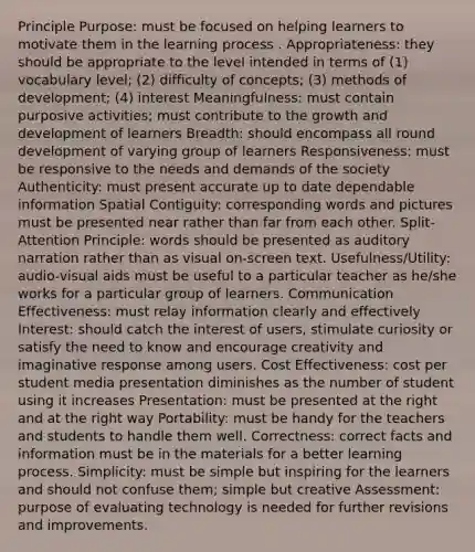 Principle Purpose: must be focused on helping learners to motivate them in the learning process . Appropriateness: they should be appropriate to the level intended in terms of (1) vocabulary level; (2) difficulty of concepts; (3) methods of development; (4) interest Meaningfulness: must contain purposive activities; must contribute to the growth and development of learners Breadth: should encompass all round development of varying group of learners Responsiveness: must be responsive to the needs and demands of the society Authenticity: must present accurate up to date dependable information Spatial Contiguity: corresponding words and pictures must be presented near rather than far from each other. Split-Attention Principle: words should be presented as auditory narration rather than as visual on-screen text. Usefulness/Utility: audio-visual aids must be useful to a particular teacher as he/she works for a particular group of learners. Communication Effectiveness: must relay information clearly and effectively Interest: should catch the interest of users, stimulate curiosity or satisfy the need to know and encourage creativity and imaginative response among users. Cost Effectiveness: cost per student media presentation diminishes as the number of student using it increases Presentation: must be presented at the right and at the right way Portability: must be handy for the teachers and students to handle them well. Correctness: correct facts and information must be in the materials for a better learning process. Simplicity: must be simple but inspiring for the learners and should not confuse them; simple but creative Assessment: purpose of evaluating technology is needed for further revisions and improvements.