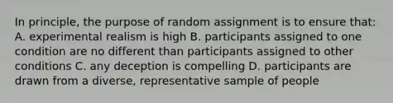 In principle, the purpose of random assignment is to ensure that: A. experimental realism is high B. participants assigned to one condition are no different than participants assigned to other conditions C. any deception is compelling D. participants are drawn from a diverse, representative sample of people