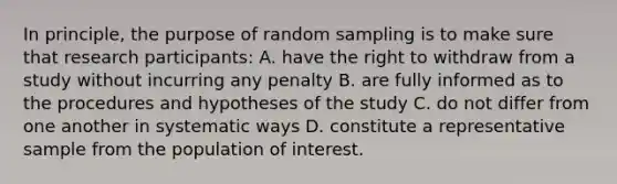 In principle, the purpose of random sampling is to make sure that research participants: A. have the right to withdraw from a study without incurring any penalty B. are fully informed as to the procedures and hypotheses of the study C. do not differ from one another in systematic ways D. constitute a representative sample from the population of interest.