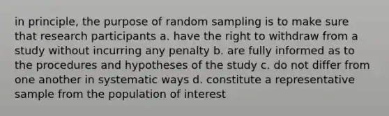 in principle, the purpose of random sampling is to make sure that research participants a. have the right to withdraw from a study without incurring any penalty b. are fully informed as to the procedures and hypotheses of the study c. do not differ from one another in systematic ways d. constitute a representative sample from the population of interest