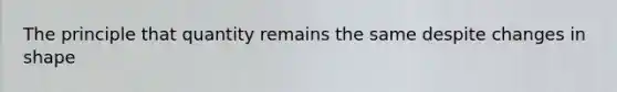 The principle that quantity remains the same despite changes in shape