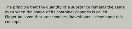 The principle that the quantity of a substance remains the same even when the shape of its container changes is called ____. Piaget believed that preschoolers (have/haven't developed this concept.