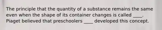 The principle that the quantity of a substance remains the same even when the shape of its container changes is called ____. Piaget believed that preschoolers ____ developed this concept.