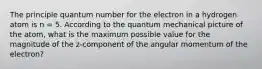 The principle quantum number for the electron in a hydrogen atom is n = 5. According to the quantum mechanical picture of the atom, what is the maximum possible value for the magnitude of the z-component of the angular momentum of the electron?