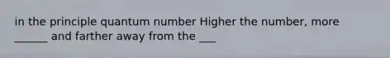 in the principle quantum number Higher the number, more ______ and farther away from the ___