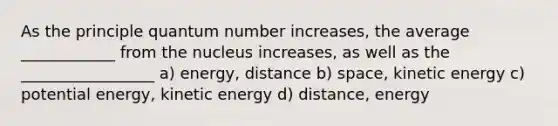 As the principle quantum number increases, the average ____________ from the nucleus increases, as well as the _________________ a) energy, distance b) space, kinetic energy c) potential energy, kinetic energy d) distance, energy