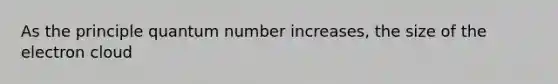 As the principle quantum number increases, the size of the electron cloud