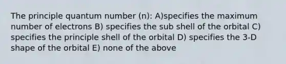 The principle quantum number (n): A)specifies the maximum number of electrons B) specifies the sub shell of the orbital C) specifies the principle shell of the orbital D) specifies the 3-D shape of the orbital E) none of the above