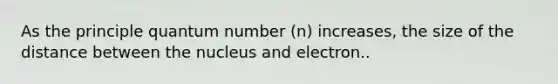 As the principle quantum number (n) increases, the size of the distance between the nucleus and electron..