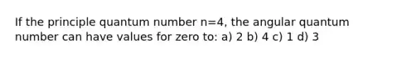 If the principle quantum number n=4, the angular quantum number can have values for zero to: a) 2 b) 4 c) 1 d) 3