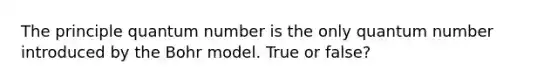 The principle quantum number is the only quantum number introduced by the Bohr model. True or false?