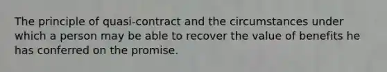 The principle of quasi-contract and the circumstances under which a person may be able to recover the value of benefits he has conferred on the promise.