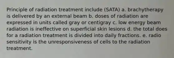 Principle of radiation treatment include (SATA) a. brachytherapy is delivered by an external beam b. doses of radiation are expressed in units called gray or centigray c. low energy beam radiation is ineffective on superficial skin lesions d. the total does for a radiation treatment is divided into daily fractions. e. radio sensitivity is the unresponsiveness of cells to the radiation treatment.