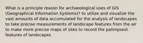 What is a principle reason for archaeological uses of GIS (Geographical Information Systems)? to utilize and visualize the vast amounts of data accumulated for the analysis of landscapes to take precise measurements of landscape features from the air to make more precise maps of sites to record the palimpsest features of landscapes