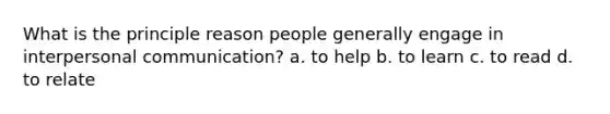 What is the principle reason people generally engage in interpersonal communication? a. to help b. to learn c. to read d. to relate
